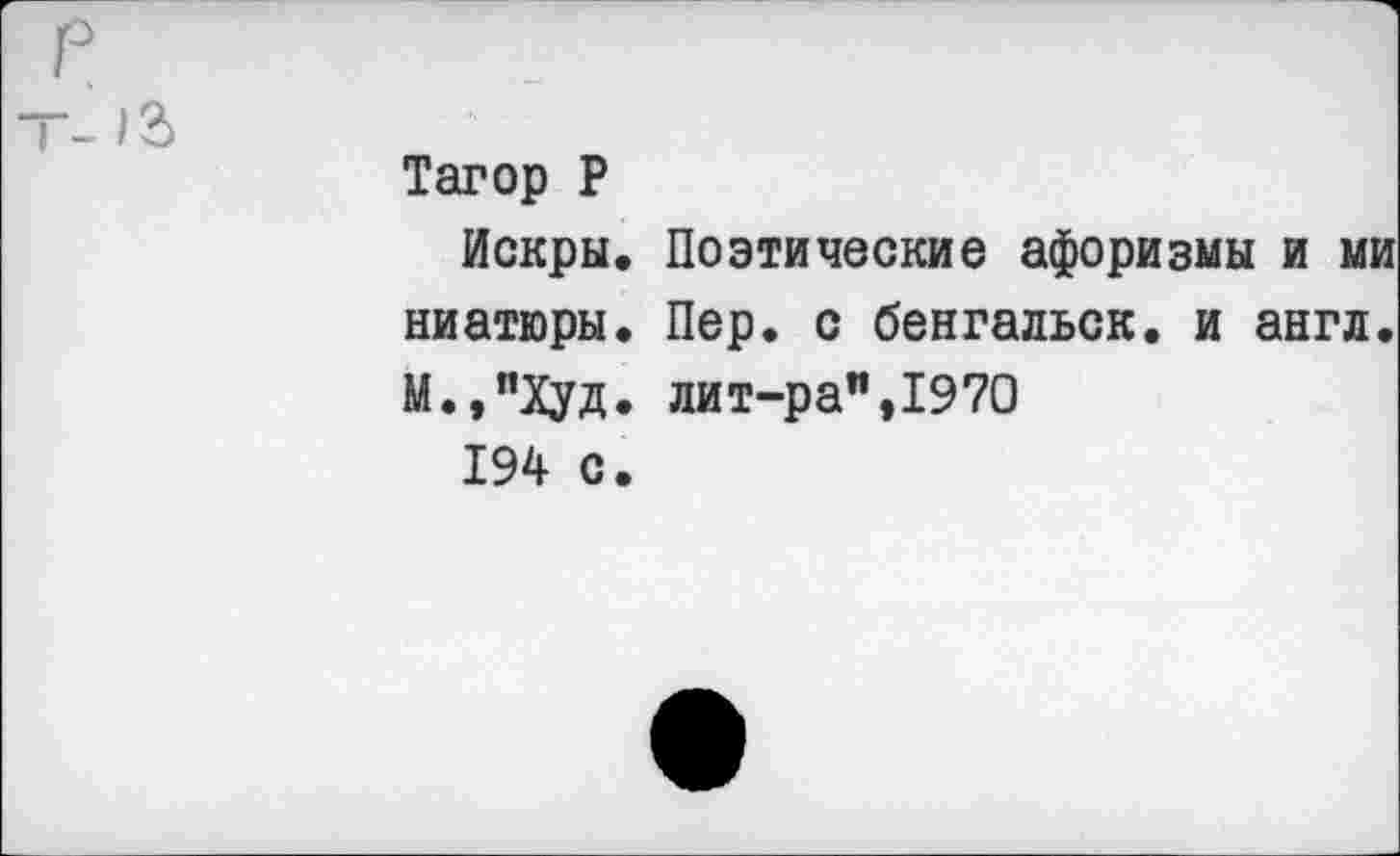 ﻿р
	Тагор Р Искры, Поэтические афоризмы и ми ниатюры. Пер. с бенгальск. и англ. М.,"Худ. лит-ра",1970 194 с.